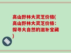 高山野林大灵芝价格(高山野林大灵芝价格：探寻大自然的滋补宝藏)