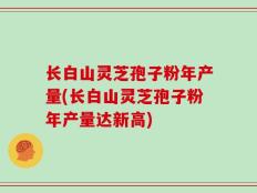 长白山灵芝孢子粉年产量(长白山灵芝孢子粉年产量达新高)