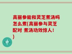 高丽参能和灵芝煮汤吗怎么煮(高丽参与灵芝配对 煮汤功效惊人！)