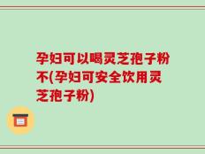 孕妇可以喝灵芝孢子粉不(孕妇可安全饮用灵芝孢子粉)