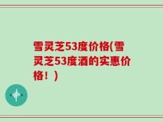雪灵芝53度价格(雪灵芝53度酒的实惠价格！)
