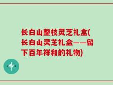 长白山整枝灵芝礼盒(长白山灵芝礼盒——留下百年祥和的礼物)