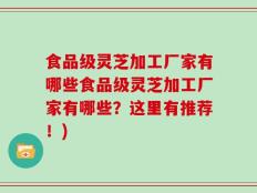 食品级灵芝加工厂家有哪些食品级灵芝加工厂家有哪些？这里有推荐！)