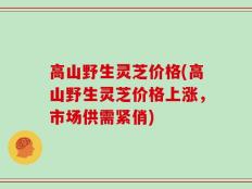 高山野生灵芝价格(高山野生灵芝价格上涨，市场供需紧俏)