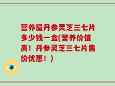 营养屋丹参灵芝三七片多少钱一盒(营养价值高！丹参灵芝三七片售价优惠！)