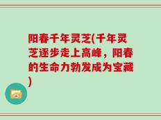 阳春千年灵芝(千年灵芝逐步走上高峰，阳春的生命力勃发成为宝藏)