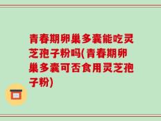 青春期卵巢多囊能吃灵芝孢子粉吗(青春期卵巢多囊可否食用灵芝孢子粉)