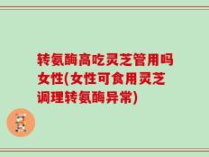 转氨酶高吃灵芝管用吗女性(女性可食用灵芝调理转氨酶异常)