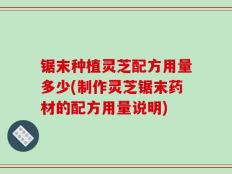 锯末种植灵芝配方用量多少(制作灵芝锯末药材的配方用量说明)
