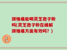 颈椎痛能喝灵芝孢子粉吗(灵芝孢子粉在缓解颈椎痛方面有效吗？)