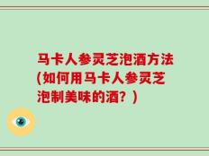 马卡人参灵芝泡酒方法(如何用马卡人参灵芝泡制美味的酒？)