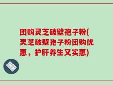 团购灵芝破壁孢子粉(灵芝破壁孢子粉团购优惠，护肝养生又实惠)