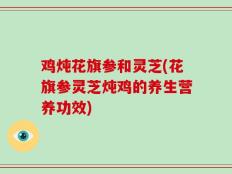 鸡炖花旗参和灵芝(花旗参灵芝炖鸡的养生营养功效)
