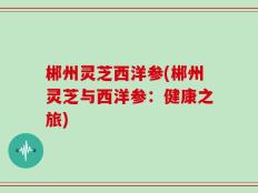 郴州灵芝西洋参(郴州灵芝与西洋参：健康之旅)