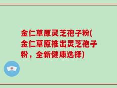 金仁草原灵芝孢子粉(金仁草原推出灵芝孢子粉，全新健康选择)