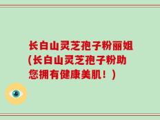 长白山灵芝孢子粉丽姐(长白山灵芝孢子粉助您拥有健康美肌！)