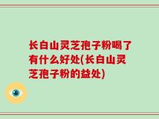 长白山灵芝孢子粉喝了有什么好处(长白山灵芝孢子粉的益处)