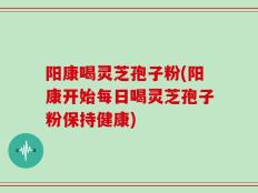 阳康喝灵芝孢子粉(阳康开始每日喝灵芝孢子粉保持健康)