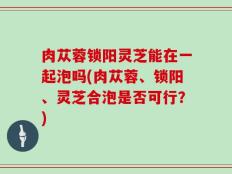 肉苁蓉锁阳灵芝能在一起泡吗(肉苁蓉、锁阳、灵芝合泡是否可行？)