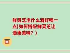 鲜灵芝泡什么酒好喝一点(如何搭配鲜灵芝让酒更美味？)