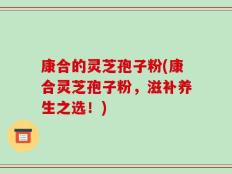 康合的灵芝孢子粉(康合灵芝孢子粉，滋补养生之选！)
