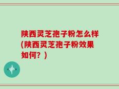 陕西灵芝孢子粉怎么样(陕西灵芝孢子粉效果如何？)
