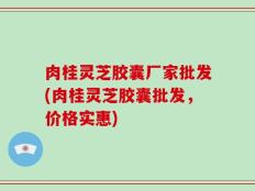 肉桂灵芝胶囊厂家批发(肉桂灵芝胶囊批发，价格实惠)