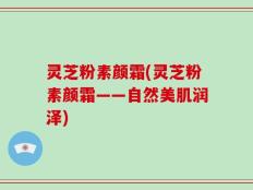灵芝粉素颜霜(灵芝粉素颜霜——自然美肌润泽)