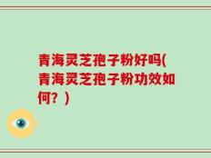 青海灵芝孢子粉好吗(青海灵芝孢子粉功效如何？)