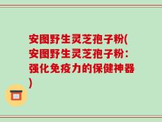 安图野生灵芝孢子粉(安图野生灵芝孢子粉：强化免疫力的保健神器)