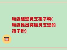 顾森破壁灵芝孢子粉(顾森推出突破灵芝壁的孢子粉)