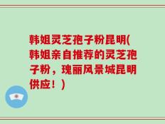 韩姐灵芝孢子粉昆明(韩姐亲自推荐的灵芝孢子粉，瑰丽风景城昆明供应！)