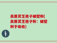 高原灵芝孢子破壁粉(高原灵芝孢子粉：破壁利于吸收)