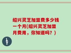绍兴灵芝加盟费多少钱一个月(绍兴灵芝加盟月费用，你知道吗？)