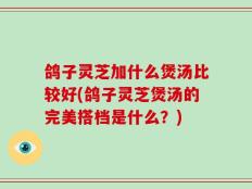 鸽子灵芝加什么煲汤比较好(鸽子灵芝煲汤的完美搭档是什么？)