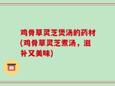 鸡骨草灵芝煲汤的药材(鸡骨草灵芝煮汤，滋补又美味)