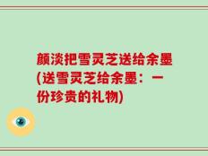 颜淡把雪灵芝送给余墨(送雪灵芝给余墨：一份珍贵的礼物)