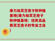 康力加灵芝孢子粉种植基地(康力加灵芝孢子粉种植基地：培育高品质灵芝孢子的专业之选)