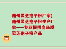 随州灵芝孢子粉厂家(随州灵芝孢子粉生产厂家——专业提供高品质灵芝孢子粉产品
