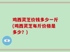 鸡西灵芝价钱多少一斤(鸡西灵芝每斤价格是多少？)