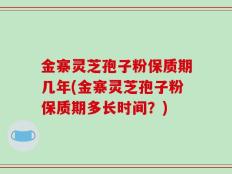 金寨灵芝孢子粉保质期几年(金寨灵芝孢子粉保质期多长时间？)