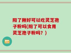 阳了刚好可以吃灵芝孢子粉吗(阳了可以食用灵芝孢子粉吗？)