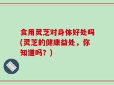 食用灵芝对身体好处吗(灵芝的健康益处，你知道吗？)