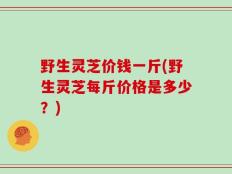 野生灵芝价钱一斤(野生灵芝每斤价格是多少？)