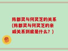 陈都灵与何灵芝的关系(陈都灵与何灵芝的亲戚关系到底是什么？)