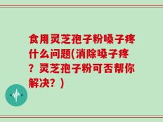 食用灵芝孢子粉嗓子疼什么问题(消除嗓子疼？灵芝孢子粉可否帮你解决？)