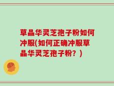 草晶华灵芝孢子粉如何冲服(如何正确冲服草晶华灵芝孢子粉？)
