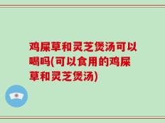 鸡屎草和灵芝煲汤可以喝吗(可以食用的鸡屎草和灵芝煲汤)