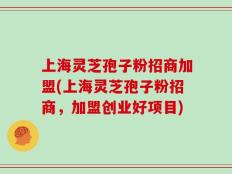 上海灵芝孢子粉招商加盟(上海灵芝孢子粉招商，加盟创业好项目)