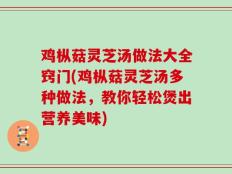 鸡枞菇灵芝汤做法大全窍门(鸡枞菇灵芝汤多种做法，教你轻松煲出营养美味)